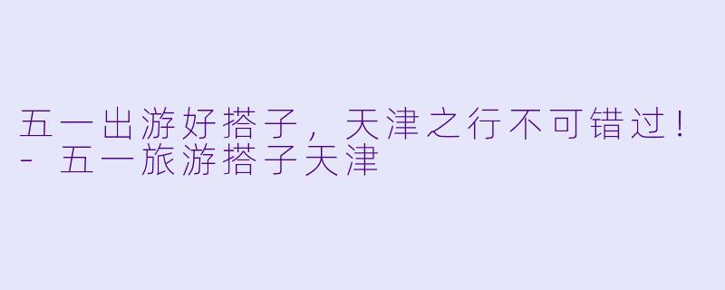 五一出游好搭子，天津之行不可错过！-五一旅游搭子天津
