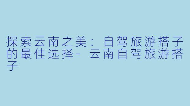 探索云南之美：自驾旅游搭子的最佳选择-云南自驾旅游搭子