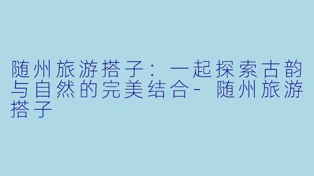随州旅游搭子：一起探索古韵与自然的完美结合-随州旅游搭子