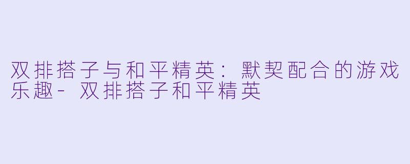 双排搭子与和平精英：默契配合的游戏乐趣-双排搭子和平精英