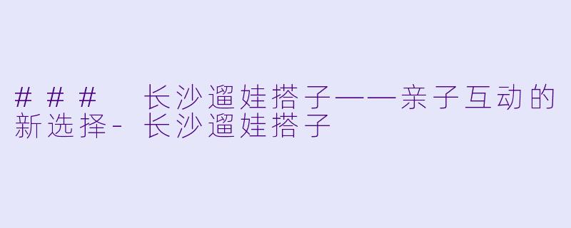### 长沙遛娃搭子——亲子互动的新选择-长沙遛娃搭子
