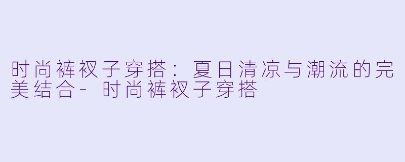 时尚裤衩子穿搭：夏日清凉与潮流的完美结合-时尚裤衩子穿搭