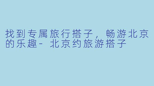 找到专属旅行搭子，畅游北京的乐趣-北京约旅游搭子
