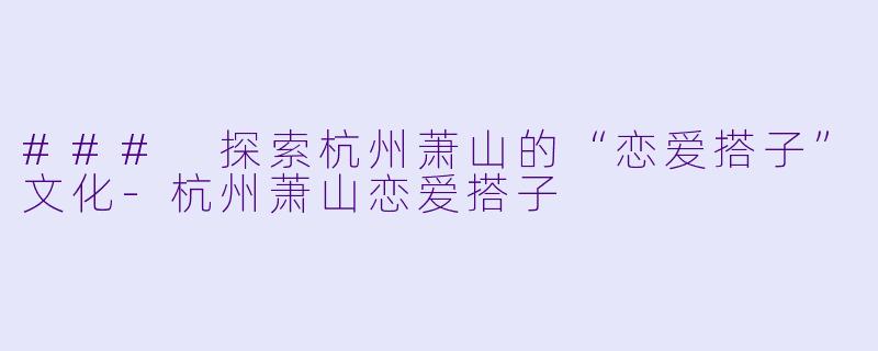### 探索杭州萧山的“恋爱搭子”文化-杭州萧山恋爱搭子