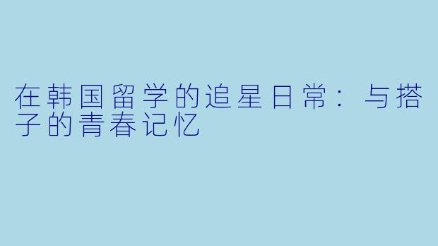 在韩国留学的追星日常：与搭子的青春记忆