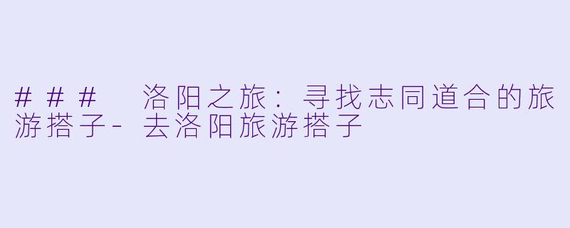 ### 洛阳之旅：寻找志同道合的旅游搭子-去洛阳旅游搭子