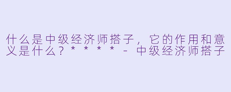 什么是中级经济师搭子,它的作用和意义是什么?****