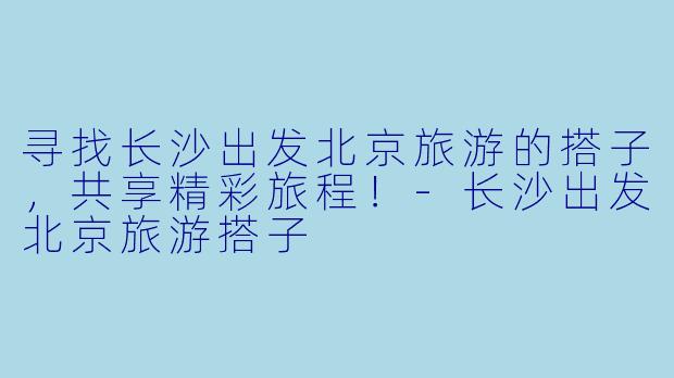 寻找长沙出发北京旅游的搭子，共享精彩旅程！-长沙出发北京旅游搭子
