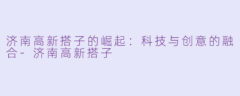 济南高新搭子的崛起:科技与创意的融合