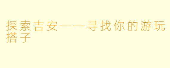 探索吉安——寻找你的游玩搭子