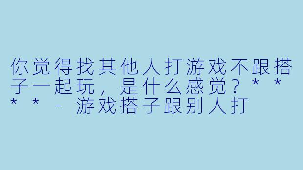 你觉得找其他人打游戏不跟搭子一起玩，是什么感觉？****-游戏搭子跟别人打