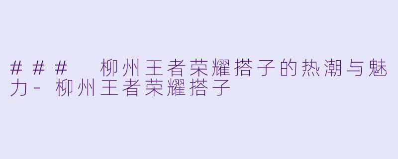 ### 柳州王者荣耀搭子的热潮与魅力-柳州王者荣耀搭子