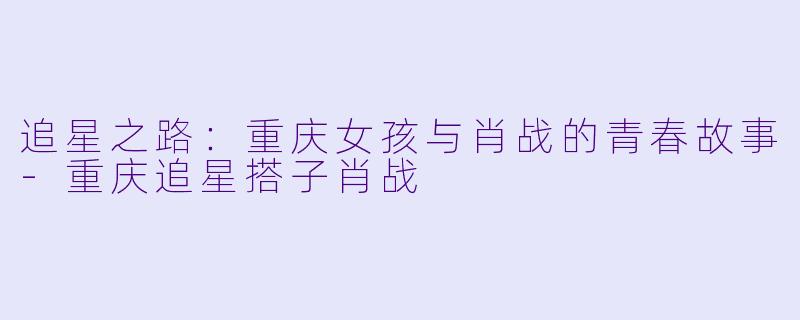 追星之路：重庆女孩与肖战的青春故事-重庆追星搭子肖战