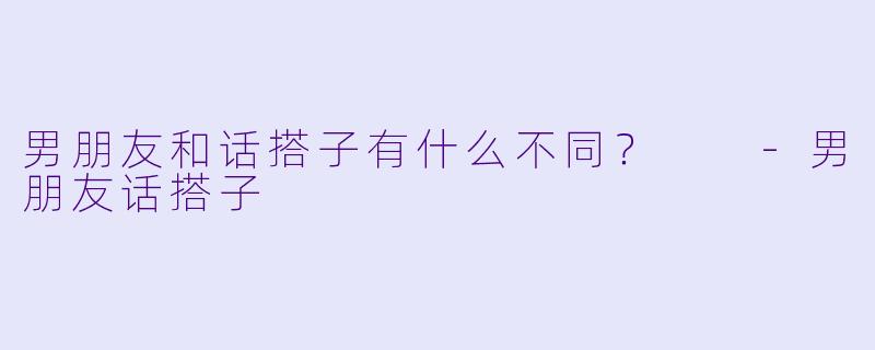 男朋友和话搭子有什么不同？  -男朋友话搭子