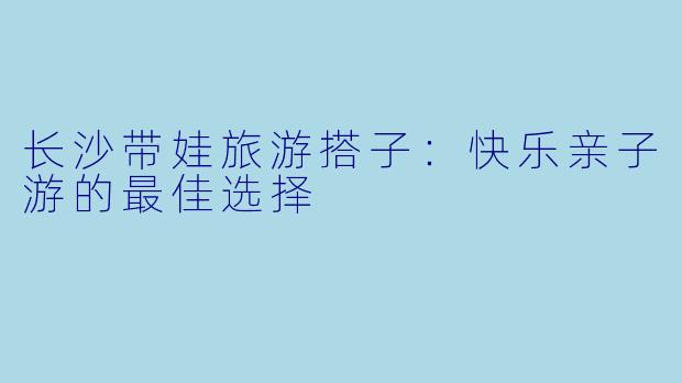 长沙带娃旅游搭子：快乐亲子游的最佳选择