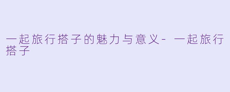 一起旅行搭子的魅力与意义