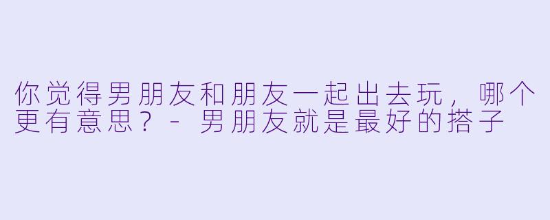 你觉得男朋友和朋友一起出去玩，哪个更有意思？-男朋友就是最好的搭子
