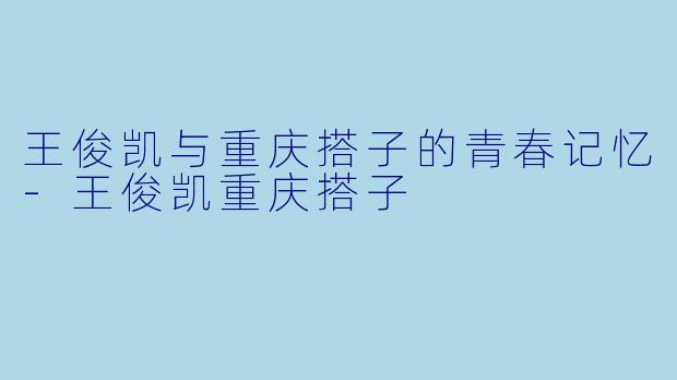 王俊凯与重庆搭子的青春记忆