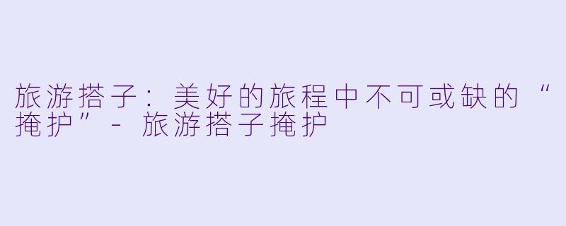 旅游搭子：美好的旅程中不可或缺的“掩护”-旅游搭子掩护