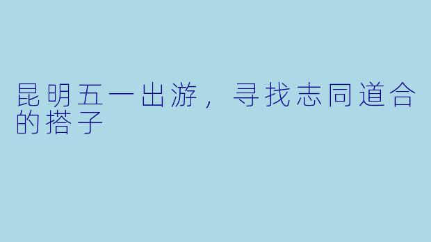 昆明五一出游，寻找志同道合的搭子