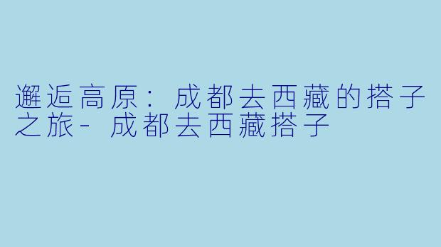 邂逅高原:成都去西藏的搭子之旅