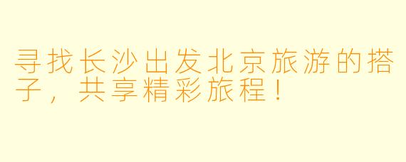 寻找长沙出发北京旅游的搭子，共享精彩旅程！