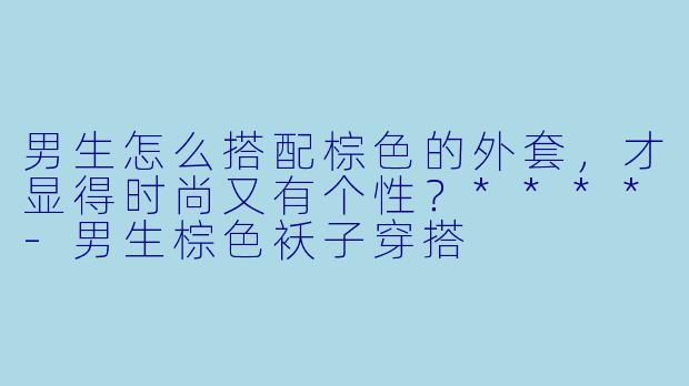 男生怎么搭配棕色的外套,才显得时尚又有个性?****