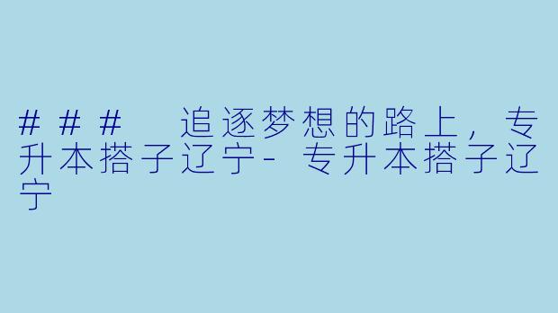 ### 追逐梦想的路上，专升本搭子辽宁-专升本搭子辽宁
