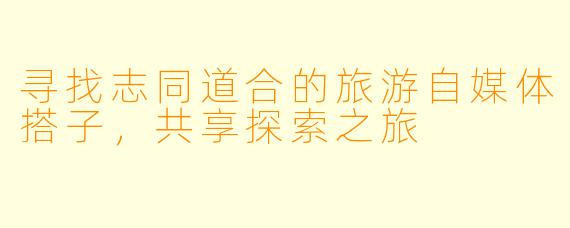 寻找志同道合的旅游自媒体搭子，共享探索之旅