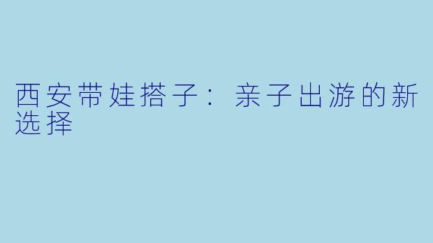 西安带娃搭子：亲子出游的新选择