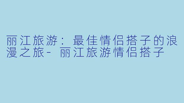 丽江旅游：最佳情侣搭子的浪漫之旅-丽江旅游情侣搭子