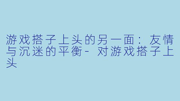 游戏搭子上头的另一面：友情与沉迷的平衡-对游戏搭子上头
