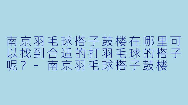 南京羽毛球搭子鼓楼在哪里可以找到合适的打羽毛球的搭子呢？-南京羽毛球搭子鼓楼