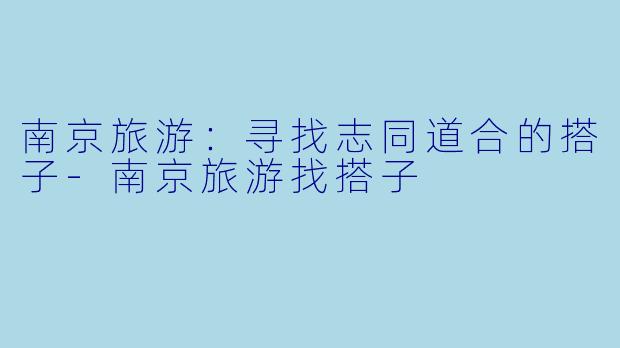 南京旅游：寻找志同道合的搭子-南京旅游找搭子
