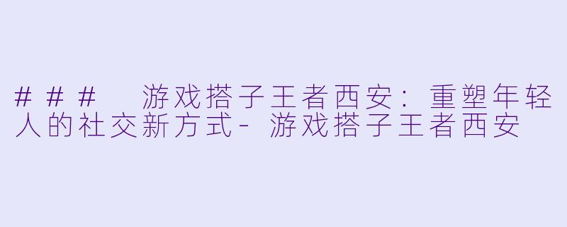 ### 游戏搭子王者西安：重塑年轻人的社交新方式-游戏搭子王者西安