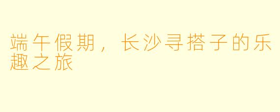 端午假期，长沙寻搭子的乐趣之旅