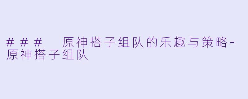 ### 原神搭子组队的乐趣与策略-原神搭子组队