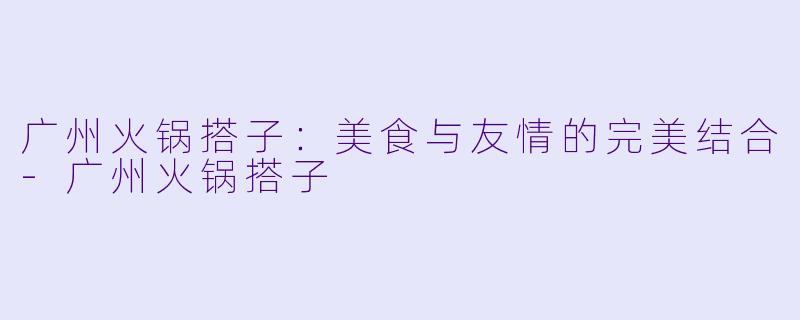 广州火锅搭子:美食与友情的完美结合