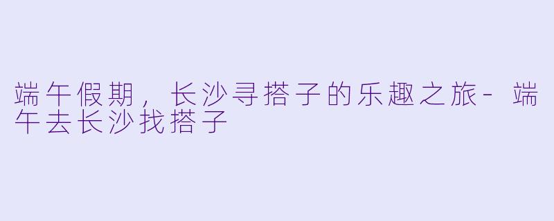 端午假期，长沙寻搭子的乐趣之旅-端午去长沙找搭子