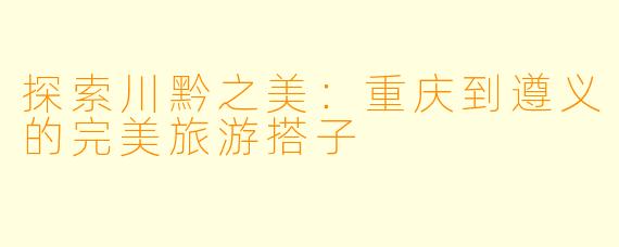 探索川黔之美:重庆到遵义的完美旅游搭子