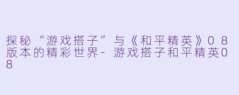 探秘“游戏搭子”与《和平精英》08版本的精彩世界-游戏搭子和平精英08