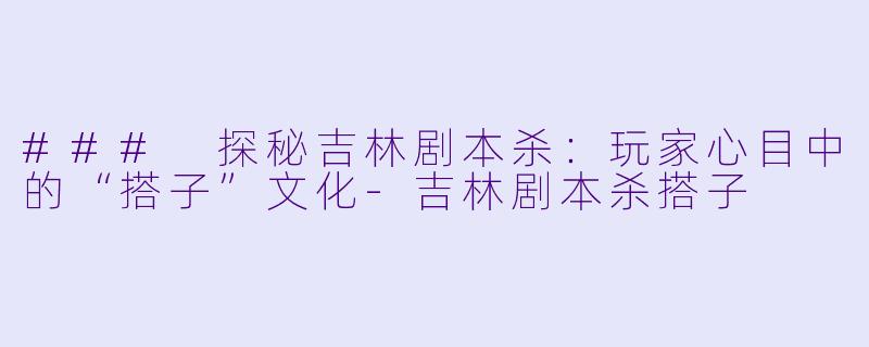 ### 探秘吉林剧本杀：玩家心目中的“搭子”文化-吉林剧本杀搭子