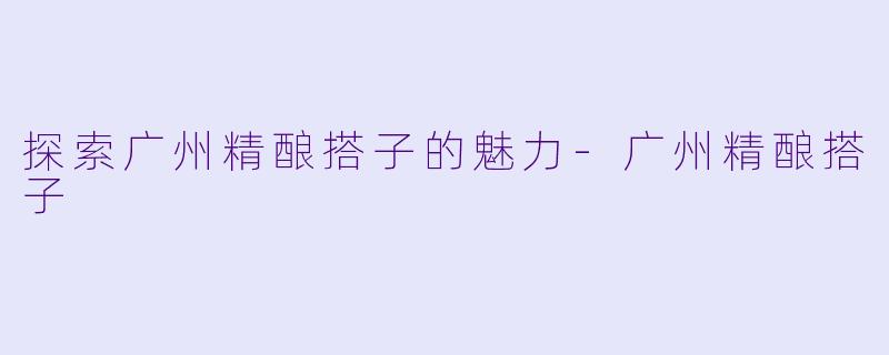 探索广州精酿搭子的魅力-广州精酿搭子