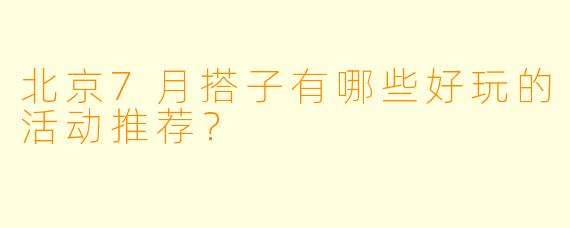 北京7月搭子有哪些好玩的活动推荐?