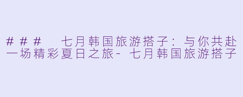 ### 七月韩国旅游搭子:与你共赴一场精彩夏日之旅