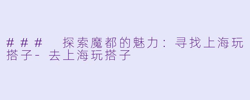 ### 探索魔都的魅力：寻找上海玩搭子-去上海玩搭子