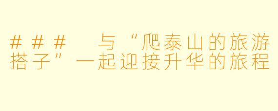 ### 与“爬泰山的旅游搭子”一起迎接升华的旅程