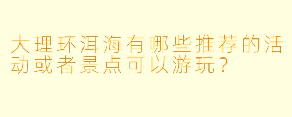 大理环洱海有哪些推荐的活动或者景点可以游玩？