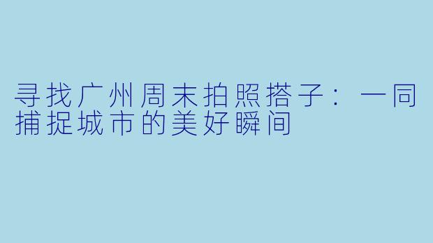 寻找广州周末拍照搭子：一同捕捉城市的美好瞬间