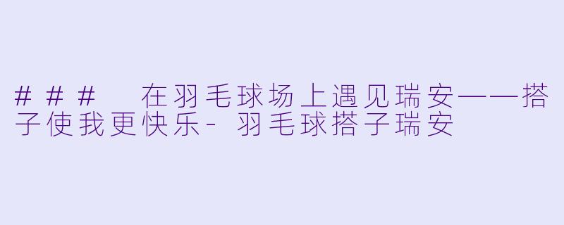 ### 在羽毛球场上遇见瑞安——搭子使我更快乐-羽毛球搭子瑞安